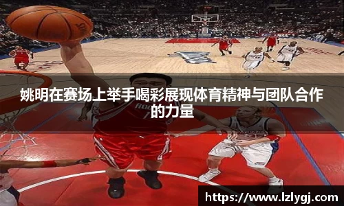 姚明在赛场上举手喝彩展现体育精神与团队合作的力量
